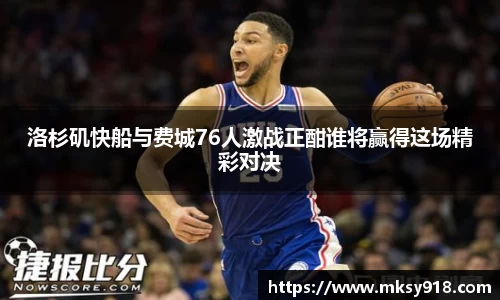 洛杉矶快船与费城76人激战正酣谁将赢得这场精彩对决